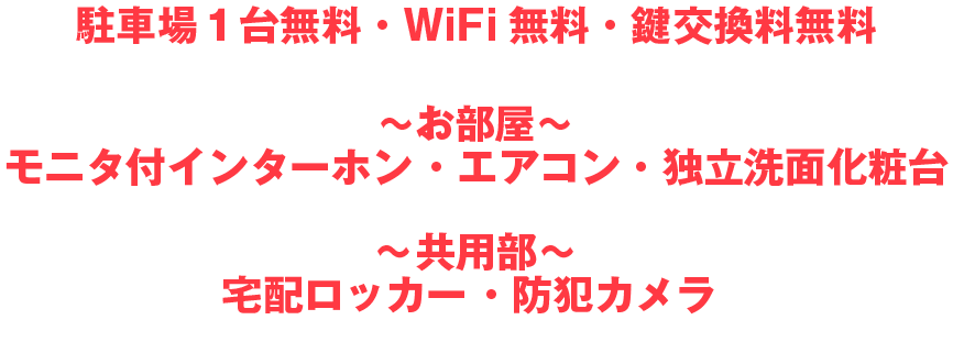 駐車場1台無料・WiFi無料・鍵交換料無料
~お部屋~
モニタ付インターホン ・エアコン・独立洗面化粧台
~共用部~
宅配ロッカー ・防犯カメラ